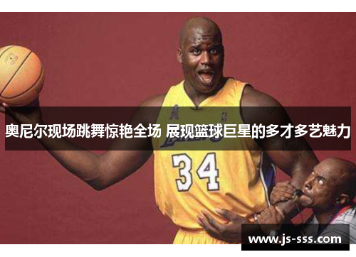 奥尼尔现场跳舞惊艳全场 展现篮球巨星的多才多艺魅力