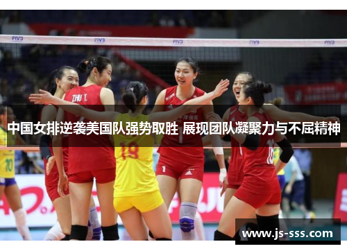 中国女排逆袭美国队强势取胜 展现团队凝聚力与不屈精神