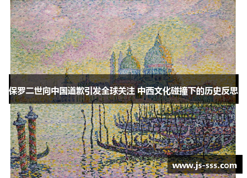 保罗二世向中国道歉引发全球关注 中西文化碰撞下的历史反思